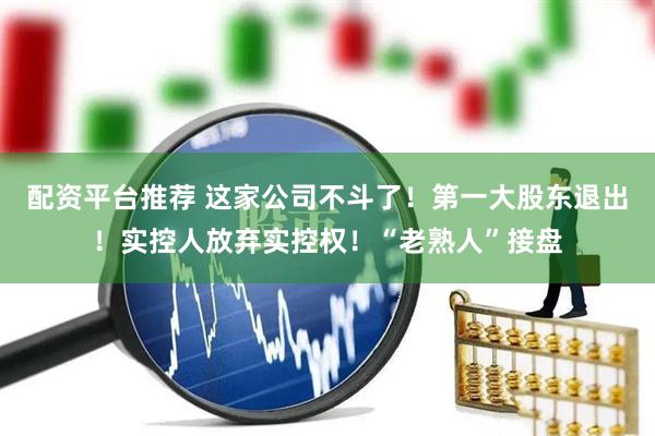 配资平台推荐 这家公司不斗了！第一大股东退出！实控人放弃实控权！“老熟人”接盘