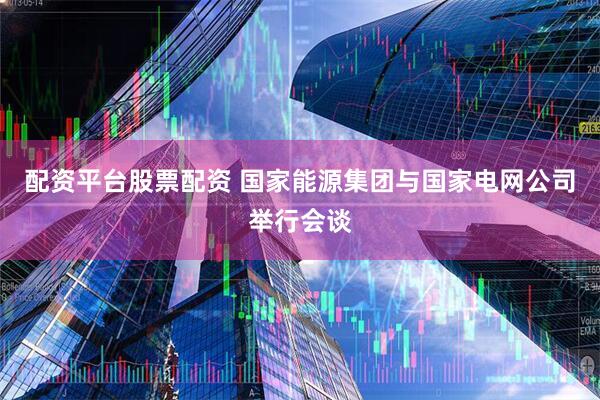 配资平台股票配资 国家能源集团与国家电网公司举行会谈