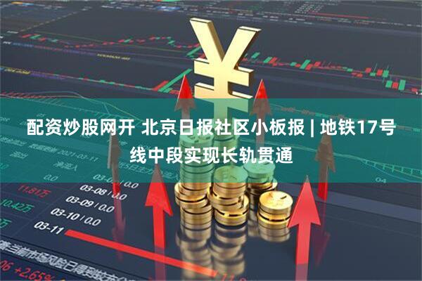 配资炒股网开 北京日报社区小板报 | 地铁17号线中段实现长轨贯通