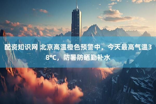 配资知识网 北京高温橙色预警中，今天最高气温38℃，防暑防晒勤补水