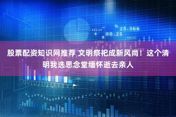 股票配资知识网推荐 文明祭祀成新风尚！这个清明我选思念堂缅怀逝去亲人