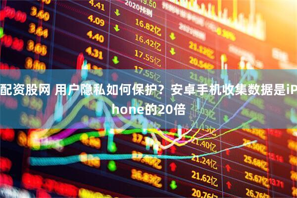 配资股网 用户隐私如何保护？安卓手机收集数据是iPhone的20倍