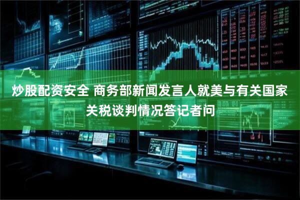 炒股配资安全 商务部新闻发言人就美与有关国家关税谈判情况答记者问