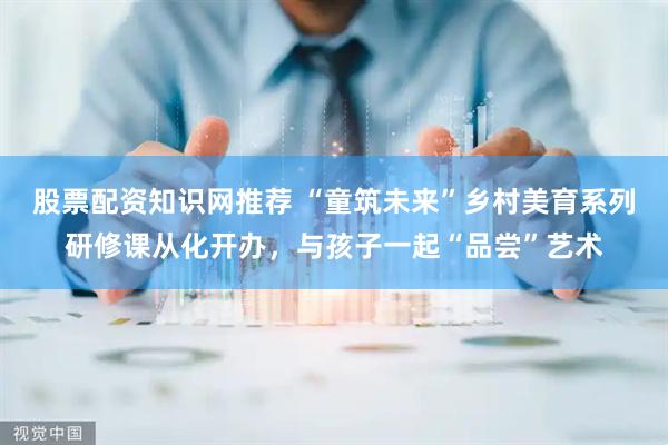 股票配资知识网推荐 “童筑未来”乡村美育系列研修课从化开办，与孩子一起“品尝”艺术