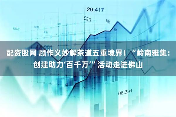 配资股网 顾作义妙解茶道五重境界！“岭南雅集：创建助力‘百千万’”活动走进佛山