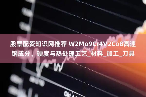 股票配资知识网推荐 W2Mo9Cr4V2Co8高速钢成分、硬度与热处理工艺_材料_加工_刀具