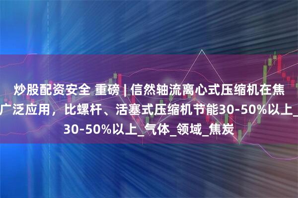 炒股配资安全 重磅 | 信然轴流离心式压缩机在焦炉煤气行业得到广泛应用，比螺杆、活塞式压缩机节能30-50%以上_气体_领域_焦炭