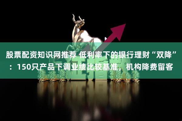 股票配资知识网推荐 低利率下的银行理财“双降”：150只产品下调业绩比较基准，机构降费留客