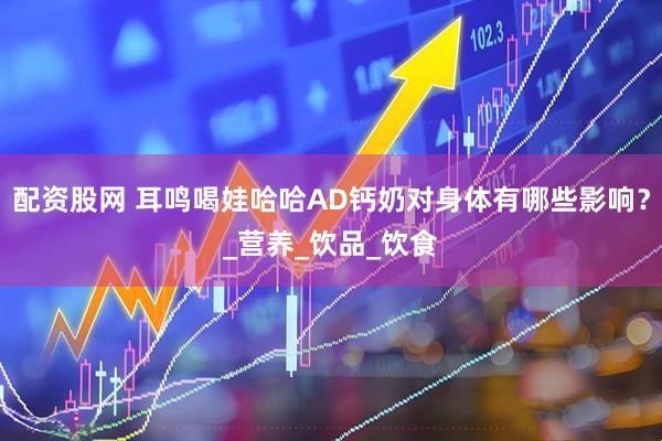配资股网 耳鸣喝娃哈哈AD钙奶对身体有哪些影响？_营养_饮品_饮食