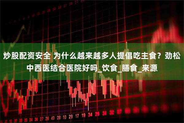 炒股配资安全 为什么越来越多人提倡吃主食？劲松中西医结合医院好吗_饮食_膳食_来源