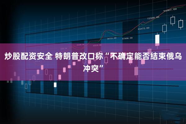炒股配资安全 特朗普改口称“不确定能否结束俄乌冲突”