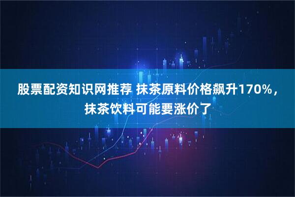 股票配资知识网推荐 抹茶原料价格飙升170%，抹茶饮料可能要涨价了