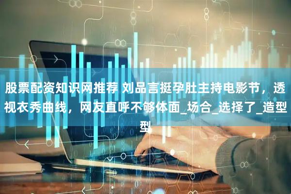 股票配资知识网推荐 刘品言挺孕肚主持电影节，透视衣秀曲线，网友直呼不够体面_场合_选择了_造型
