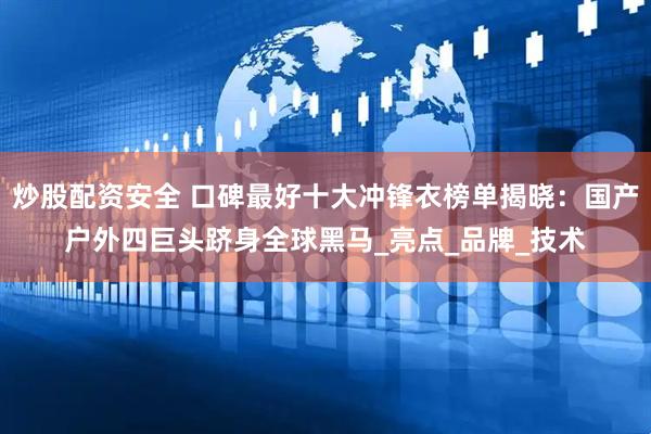 炒股配资安全 口碑最好十大冲锋衣榜单揭晓：国产户外四巨头跻身全球黑马_亮点_品牌_技术