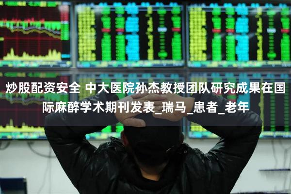 炒股配资安全 中大医院孙杰教授团队研究成果在国际麻醉学术期刊发表_瑞马_患者_老年