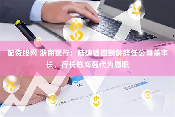 配资股网 浙商银行：陆建强因到龄辞任公司董事长，行长陈海强代为履职