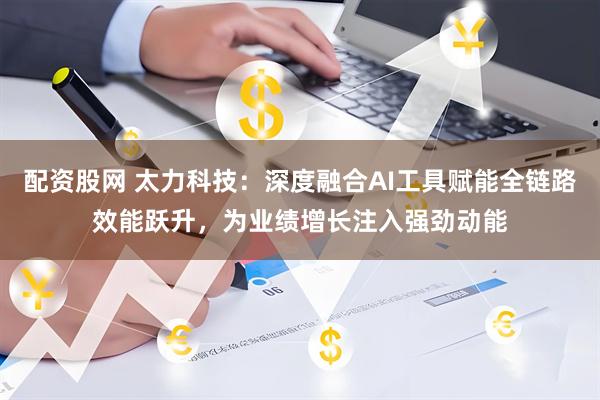 配资股网 太力科技：深度融合AI工具赋能全链路效能跃升，为业绩增长注入强劲动能