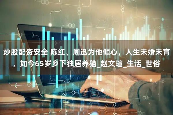 炒股配资安全 陈红、周迅为他倾心，人生未婚未育，如今65岁乡下独居养猫_赵文瑄_生活_世俗