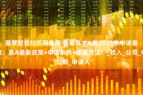 股票配资知识网推荐 香港高才A类2025年申请最新解读：高A最新政策+申请条件+续签方法！_收入_公司_申请人