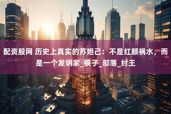 配资股网 历史上真实的苏妲己：不是红颜祸水，而是一个发明家_筷子_部落_纣王