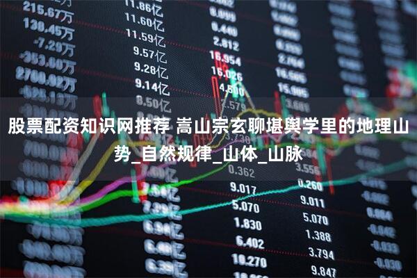 股票配资知识网推荐 嵩山宗玄聊堪舆学里的地理山势_自然规律_山体_山脉