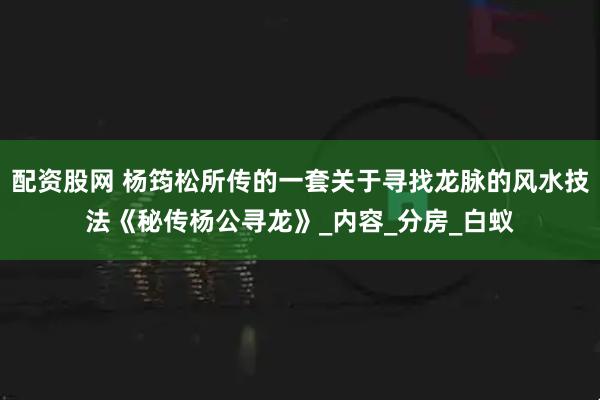 配资股网 杨筠松所传的一套关于寻找龙脉的风水技法《秘传杨公寻龙》_内容_分房_白蚁