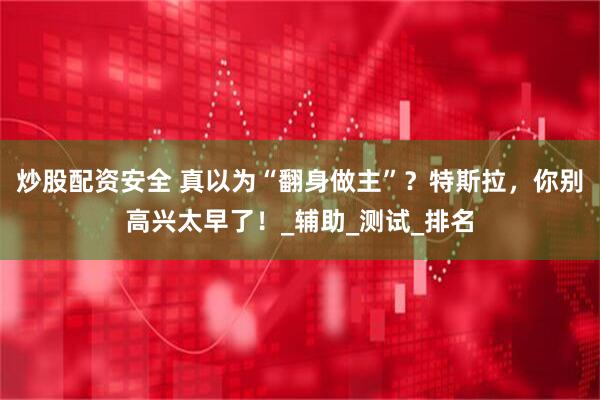 炒股配资安全 真以为“翻身做主”？特斯拉，你别高兴太早了！_辅助_测试_排名