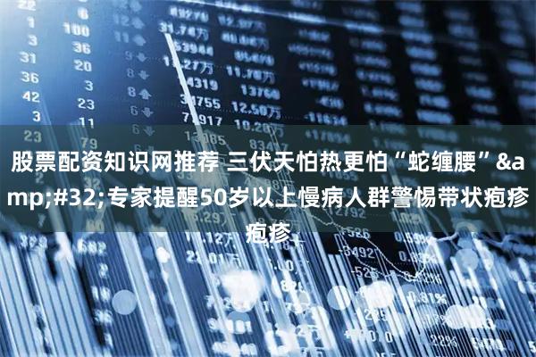 股票配资知识网推荐 三伏天怕热更怕“蛇缠腰”&#32;专家提醒50岁以上慢病人群警惕带状疱疹