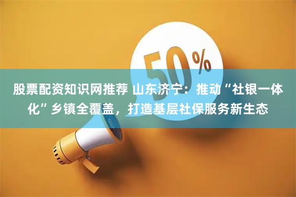 股票配资知识网推荐 山东济宁：推动“社银一体化”乡镇全覆盖，打造基层社保服务新生态