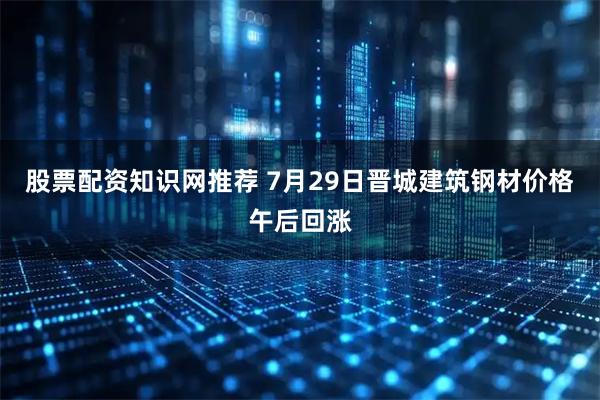股票配资知识网推荐 7月29日晋城建筑钢材价格午后回涨
