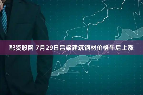 配资股网 7月29日吕梁建筑钢材价格午后上涨