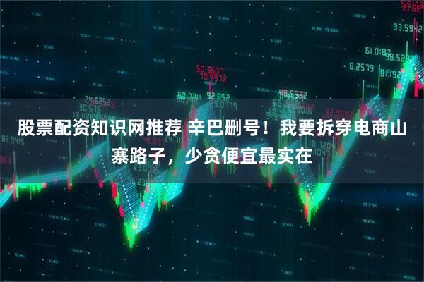 股票配资知识网推荐 辛巴删号！我要拆穿电商山寨路子，少贪便宜最实在