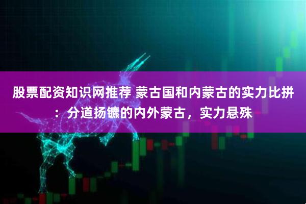股票配资知识网推荐 蒙古国和内蒙古的实力比拼：分道扬镳的内外蒙古，实力悬殊