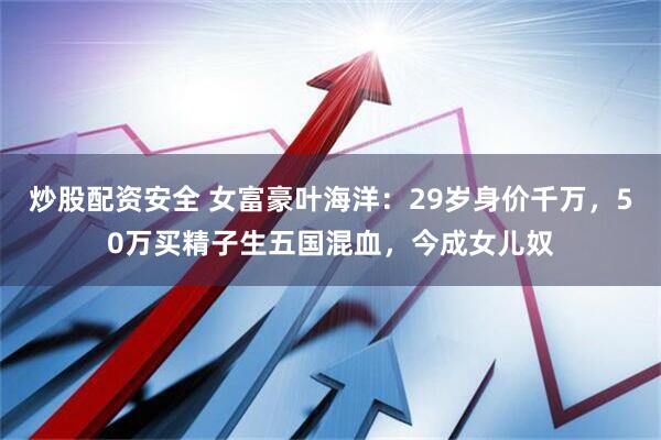 炒股配资安全 女富豪叶海洋：29岁身价千万，50万买精子生五国混血，今成女儿奴