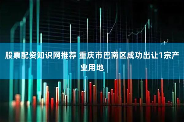 股票配资知识网推荐 重庆市巴南区成功出让1宗产业用地