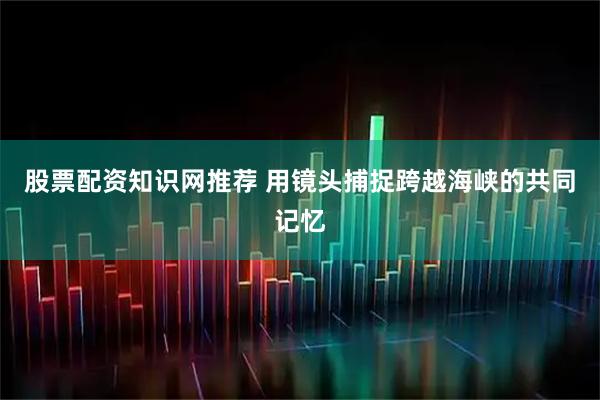 股票配资知识网推荐 用镜头捕捉跨越海峡的共同记忆