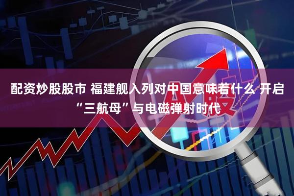 配资炒股股市 福建舰入列对中国意味着什么 开启“三航母”与电磁弹射时代
