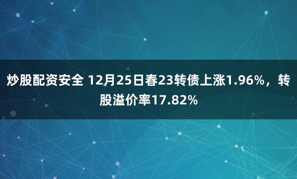 炒股配资安全 12月25日春23转债上涨1.96%，转股溢价率17.82%