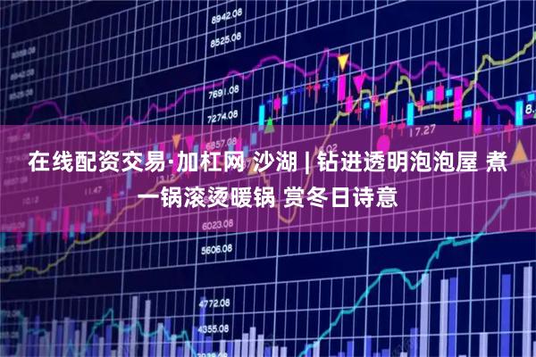 在线配资交易·加杠网 沙湖 | 钻进透明泡泡屋 煮一锅滚烫暖锅 赏冬日诗意