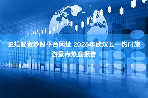 正规配资炒股平台网址 2026年武汉五一热门旅游景点热度报告