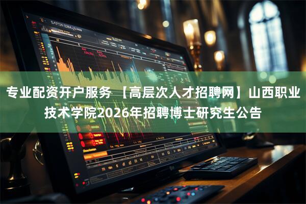专业配资开户服务 【高层次人才招聘网】山西职业技术学院2026年招聘博士研究生公告