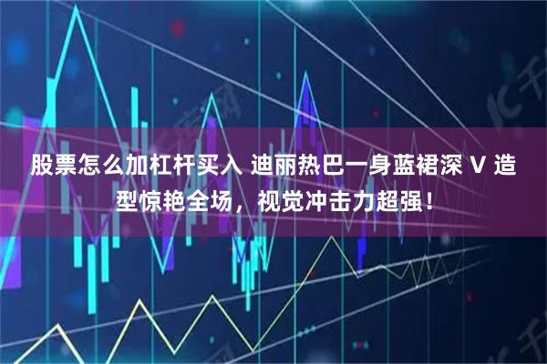 股票怎么加杠杆买入 迪丽热巴一身蓝裙深 V 造型惊艳全场,视觉冲击力超强!