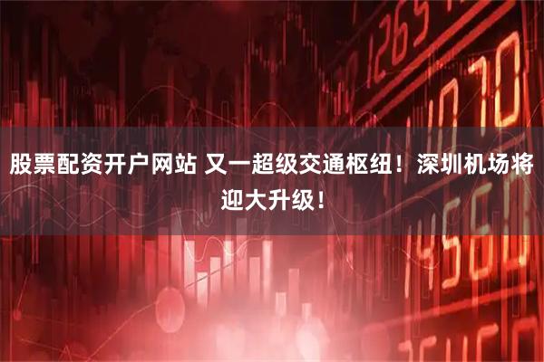 股票配资开户网站 又一超级交通枢纽！深圳机场将迎大升级！