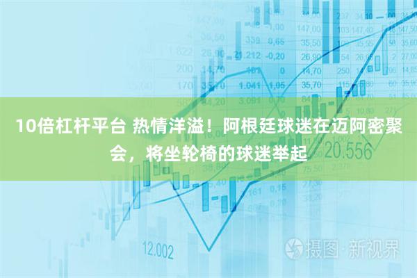 10倍杠杆平台 热情洋溢！阿根廷球迷在迈阿密聚会，将坐轮椅的球迷举起