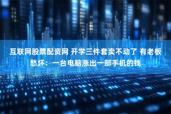 互联网股票配资网 开学三件套卖不动了 有老板愁坏：一台电脑涨出一部手机的钱