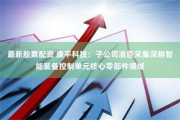 最新股票配资 康平科技：子公司凌臣采集深耕智能装备控制单元核心零部件领域